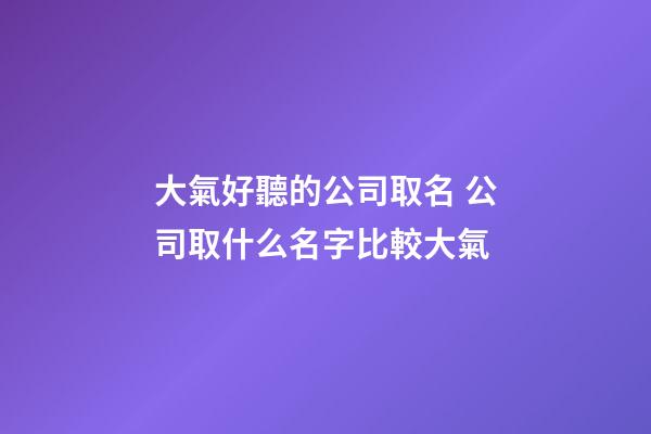 大氣好聽的公司取名 公司取什么名字比較大氣
